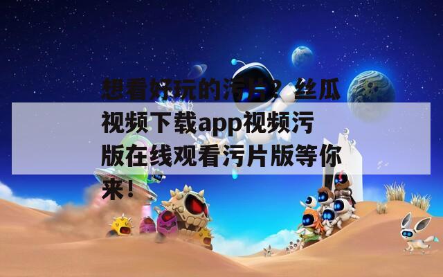 想看好玩的污片？丝瓜视频下载app视频污版在线观看污片版等你来！