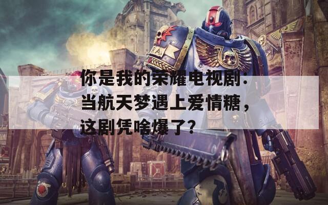 你是我的荣耀电视剧：当航天梦遇上爱情糖，这剧凭啥爆了？