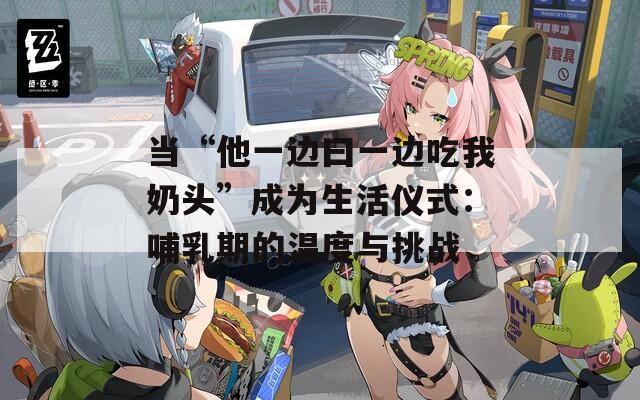 当“他一边曰一边吃我奶头”成为生活仪式：哺乳期的温度与挑战