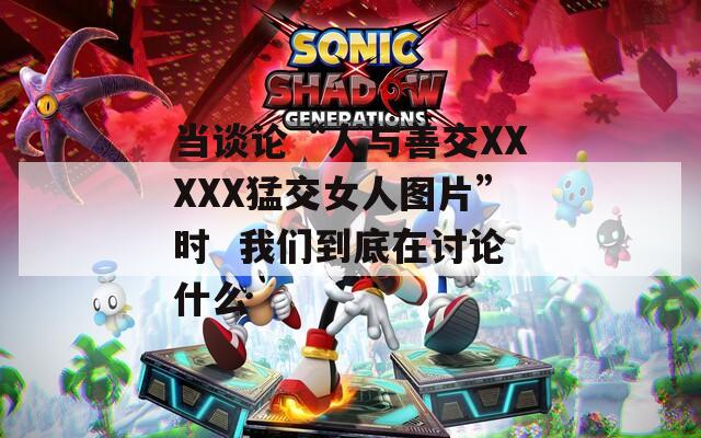 当谈论“人与善交XXXXX猛交女人图片”时  我们到底在讨论什么