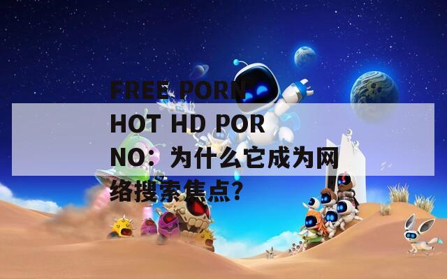 FREE PORN HOT HD PORNO：为什么它成为网络搜索焦点？