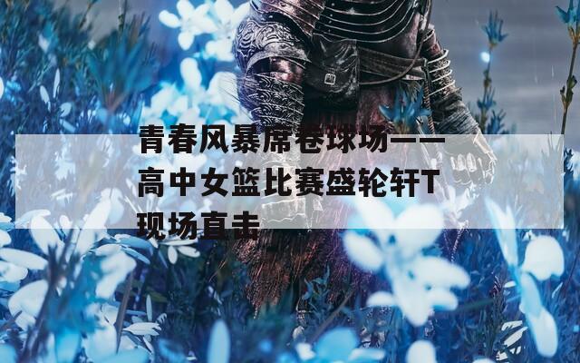 青春风暴席卷球场——高中女篮比赛盛轮轩T现场直击