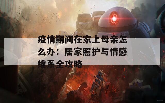 疫情期间在家上母亲怎么办：居家照护与情感维系全攻略