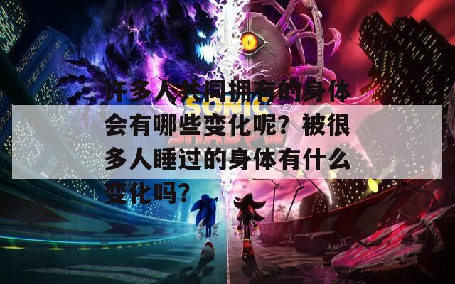 许多人共同拥有的身体会有哪些变化呢？被很多人睡过的身体有什么变化吗？