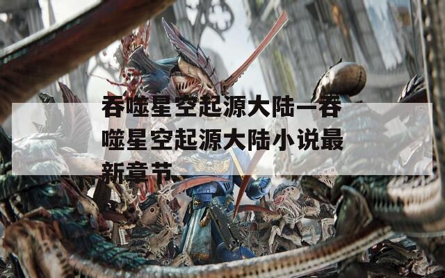 吞噬星空起源大陆—吞噬星空起源大陆小说最新章节