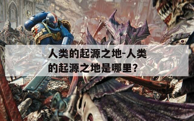 人类的起源之地-人类的起源之地是哪里？