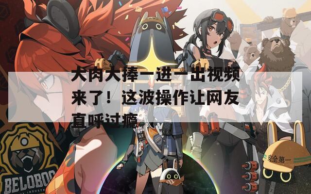 大肉大捧一进一出视频来了！这波操作让网友直呼过瘾
