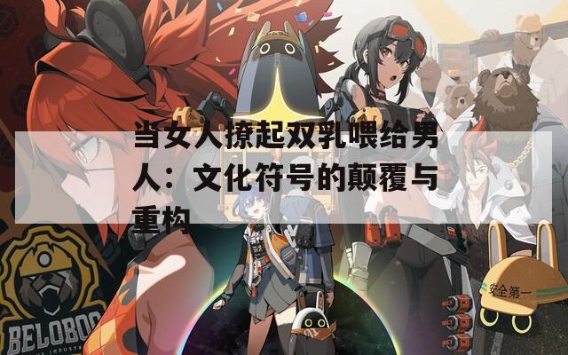 当女人撩起双乳喂给男人：文化符号的颠覆与重构