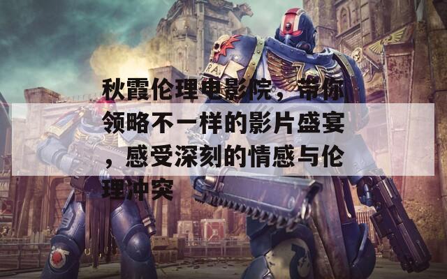 秋霞伦理电影院，带你领略不一样的影片盛宴，感受深刻的情感与伦理冲突