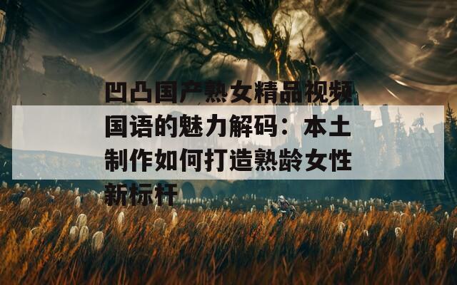 凹凸国产熟女精品视频国语的魅力解码：本土制作如何打造熟龄女性新标杆