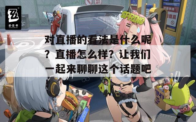对直播的看法是什么呢？直播怎么样？让我们一起来聊聊这个话题吧！