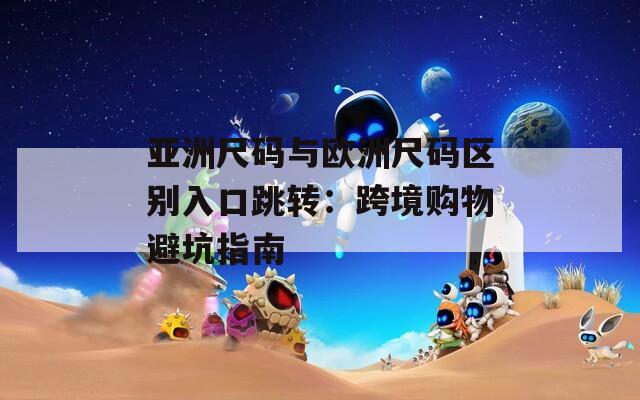 亚洲尺码与欧洲尺码区别入口跳转：跨境购物避坑指南