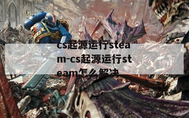 cs起源运行steam-cs起源运行steam怎么解决