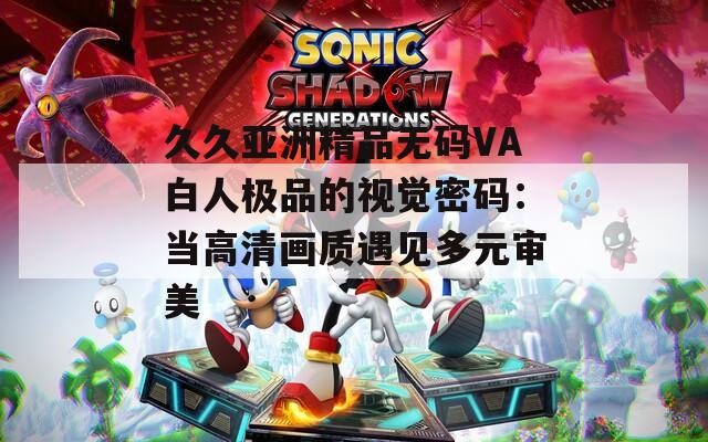 久久亚洲精品无码VA白人极品的视觉密码：当高清画质遇见多元审美