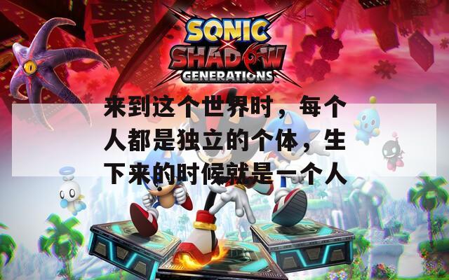 来到这个世界时，每个人都是独立的个体，生下来的时候就是一个人
