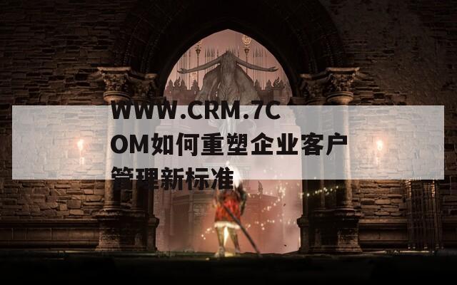 WWW.CRM.7COM如何重塑企业客户管理新标准