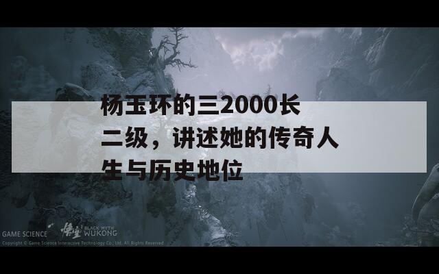 杨玉环的三2000长二级，讲述她的传奇人生与历史地位