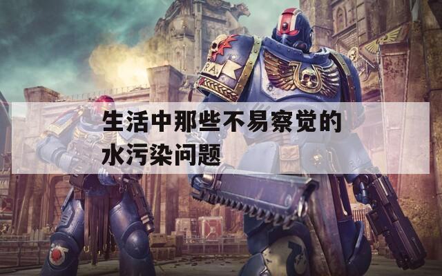 生活中那些不易察觉的水污染问题
