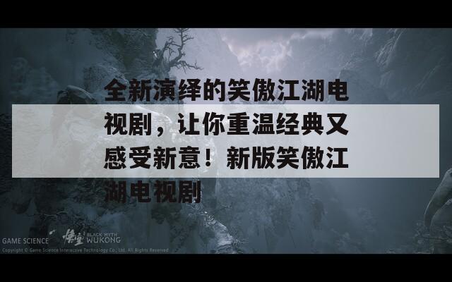 全新演绎的笑傲江湖电视剧，让你重温经典又感受新意！新版笑傲江湖电视剧