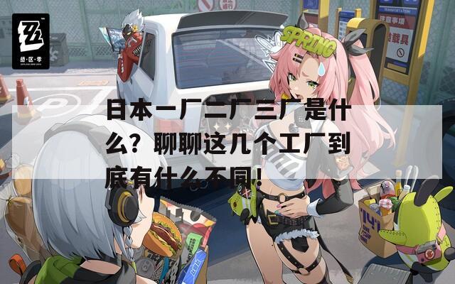 日本一厂二厂三厂是什么？聊聊这几个工厂到底有什么不同！