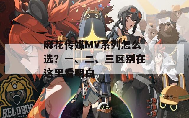 麻花传媒MV系列怎么选？一、二、三区别在这里看明白