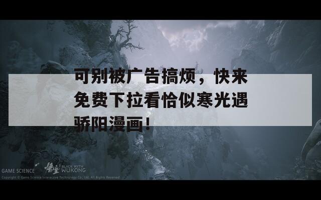 可别被广告搞烦，快来免费下拉看恰似寒光遇骄阳漫画！