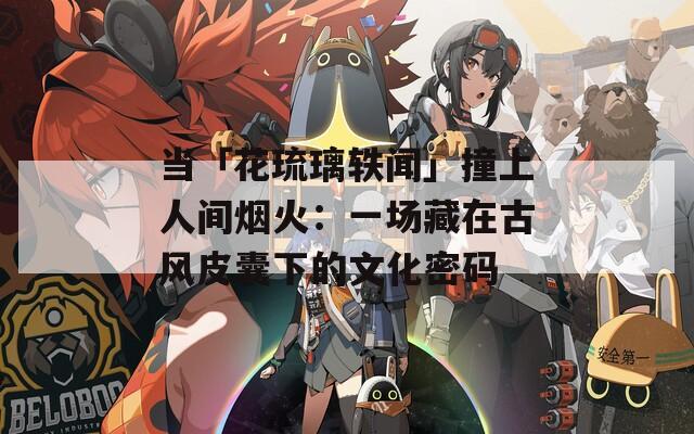 当「花琉璃轶闻」撞上人间烟火：一场藏在古风皮囊下的文化密码