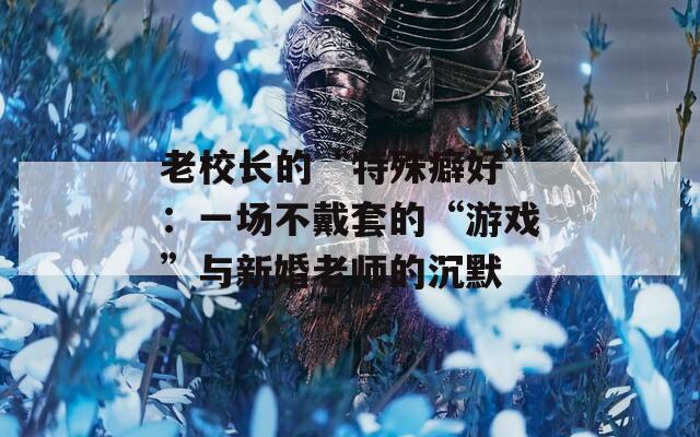 老校长的“特殊癖好”：一场不戴套的“游戏”与新婚老师的沉默