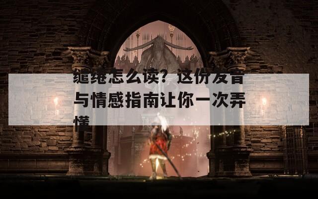 缱绻怎么读？这份发音与情感指南让你一次弄懂