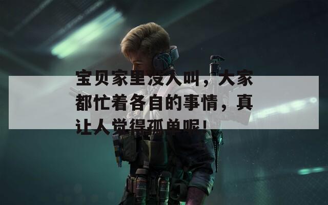 宝贝家里没人叫，大家都忙着各自的事情，真让人觉得孤单呢！