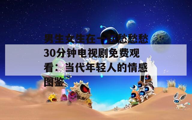 男生女生在一起愁愁愁30分钟电视剧免费观看：当代年轻人的情感图鉴