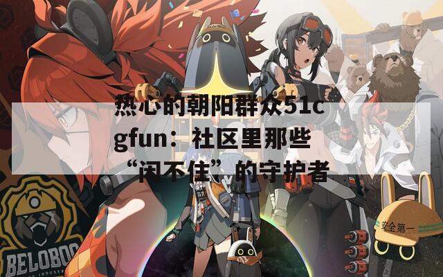 热心的朝阳群众51cgfun：社区里那些“闲不住”的守护者