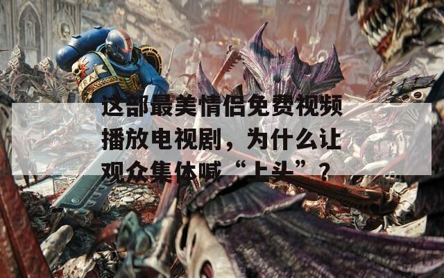 这部最美情侣免费视频播放电视剧，为什么让观众集体喊“上头”？