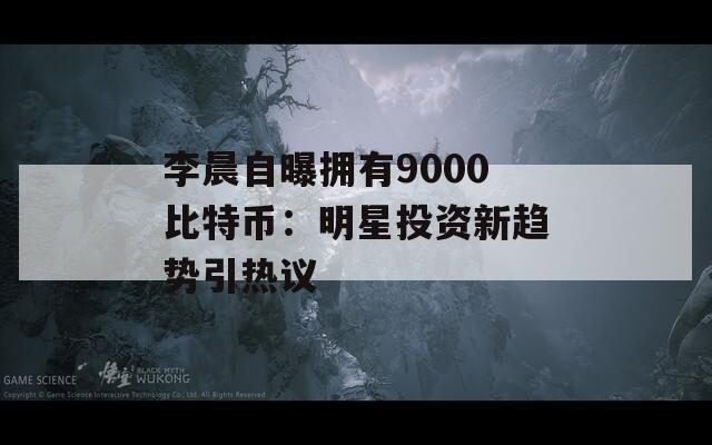 李晨自曝拥有9000比特币：明星投资新趋势引热议
