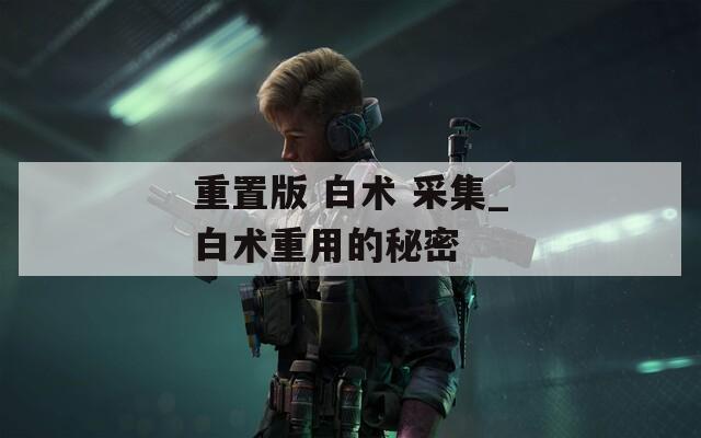 重置版 白术 采集_白术重用的秘密