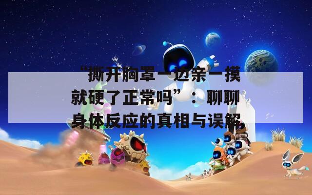 “撕开胸罩一边亲一摸就硬了正常吗”：聊聊身体反应的真相与误解