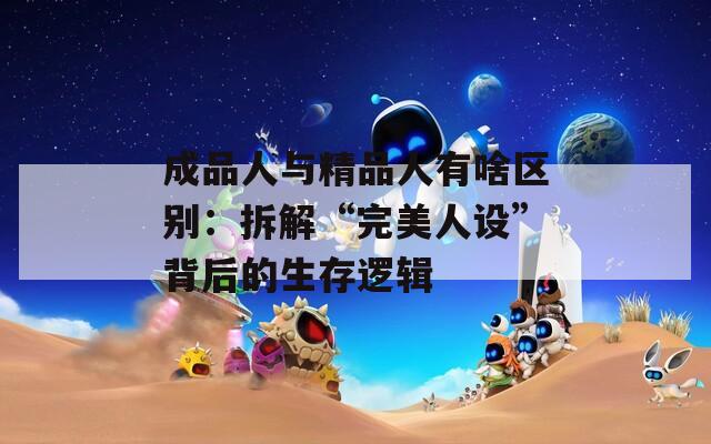 成品人与精品人有啥区别：拆解“完美人设”背后的生存逻辑