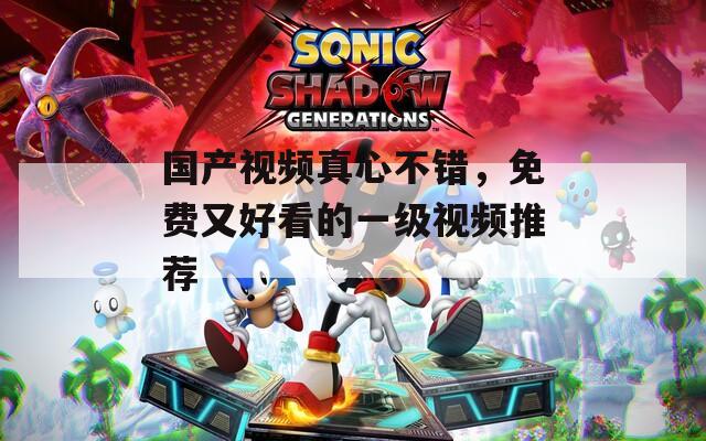 国产视频真心不错，免费又好看的一级视频推荐