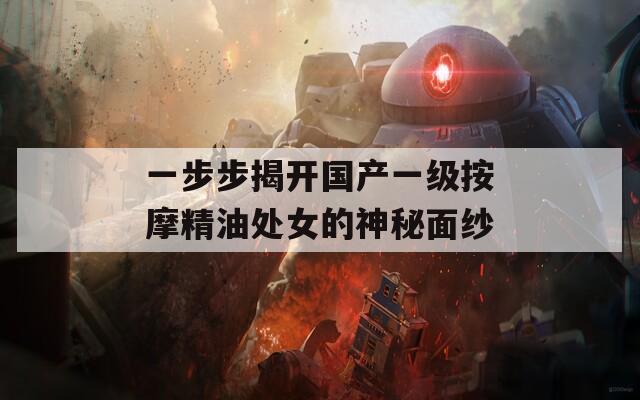 一步步揭开国产一级按摩精油处女的神秘面纱