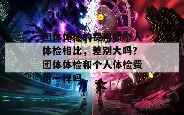 团体体检的费用和个人体检相比，差别大吗？团体体检和个人体检费用一样吗
