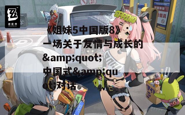 《姐妹5中国版8》：一场关于友情与成长的&quot;中国式&quot;对话