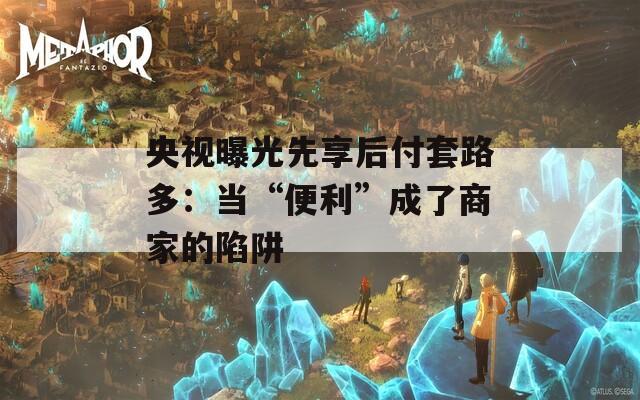 央视曝光先享后付套路多：当“便利”成了商家的陷阱