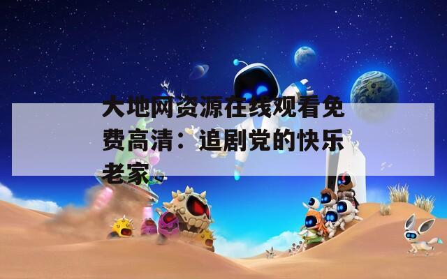 大地网资源在线观看免费高清：追剧党的快乐老家