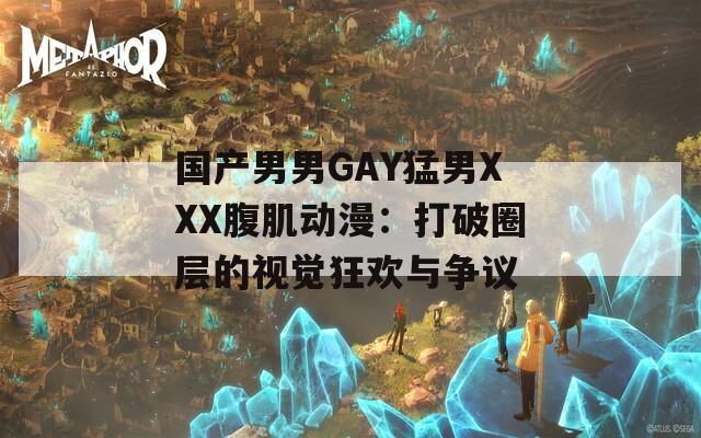 国产男男GAY猛男XXX腹肌动漫：打破圈层的视觉狂欢与争议