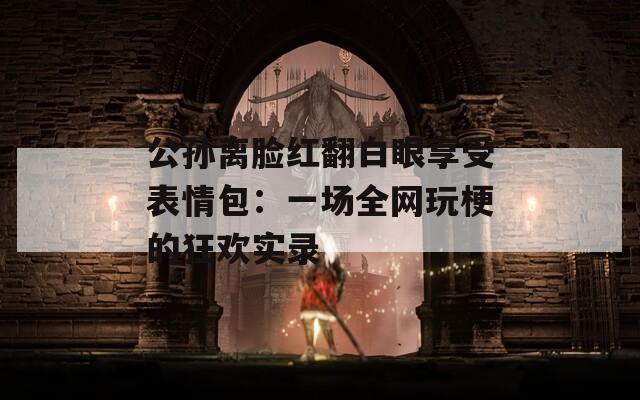公孙离脸红翻白眼享受表情包：一场全网玩梗的狂欢实录