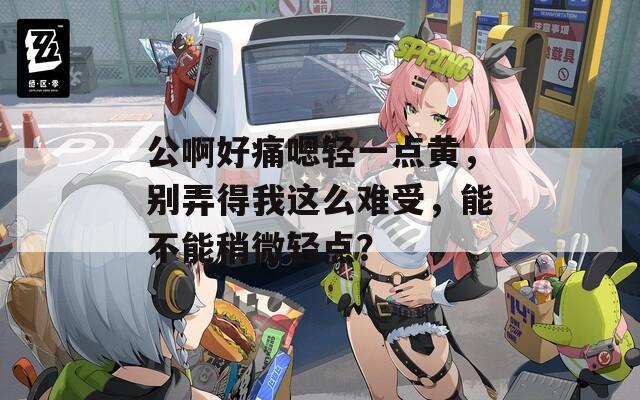 公啊好痛嗯轻一点黄，别弄得我这么难受，能不能稍微轻点？
