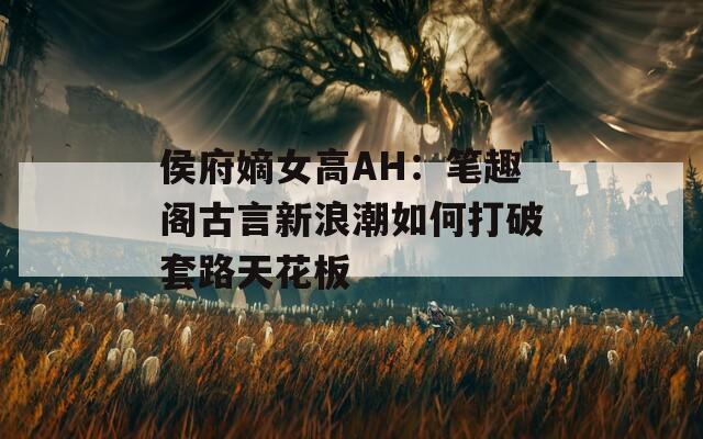 侯府嫡女高AH：笔趣阁古言新浪潮如何打破套路天花板