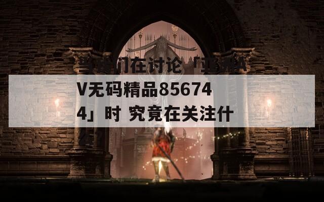 当我们在讨论「亚洲AV无码精品856744」时 究竟在关注什么？
