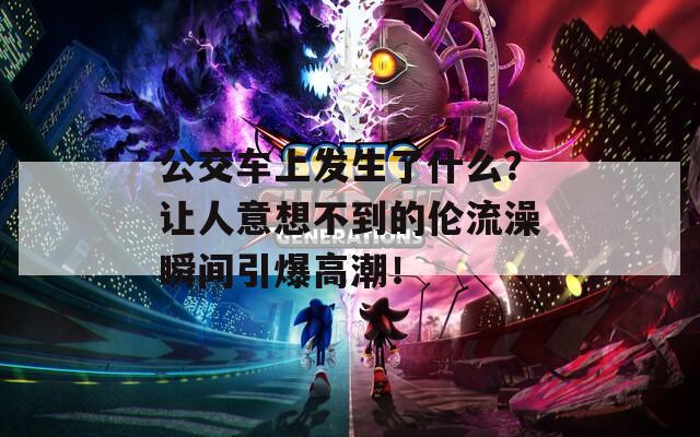 公交车上发生了什么？让人意想不到的伦流澡瞬间引爆高潮！