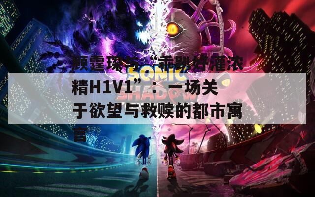 顾霆琛与“乖趴好灌浓精H1V1”：一场关于欲望与救赎的都市寓言